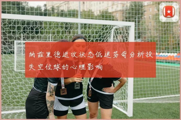 纳兹里德进攻状态低迷芬奇分析投失空位球的心理影响