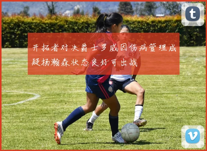 开拓者对决爵士罗威因伤病管理成疑杨瀚森状态良好可出战