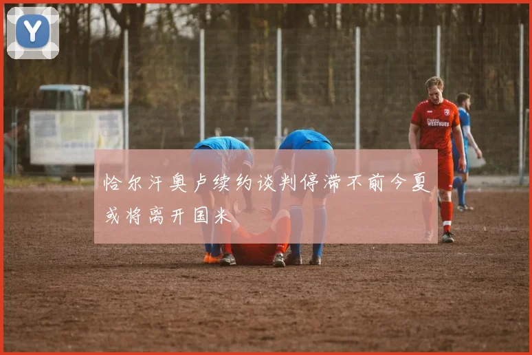 恰尔汗奥卢续约谈判停滞不前今夏或将离开国米