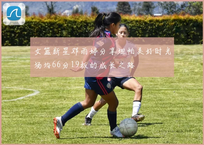 女篮新星邓雨婷分享坦帕美好时光场均66分19板的成长之路