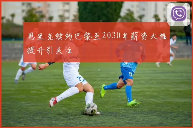 恩里克续约巴黎至2030年薪资大幅提升引关注