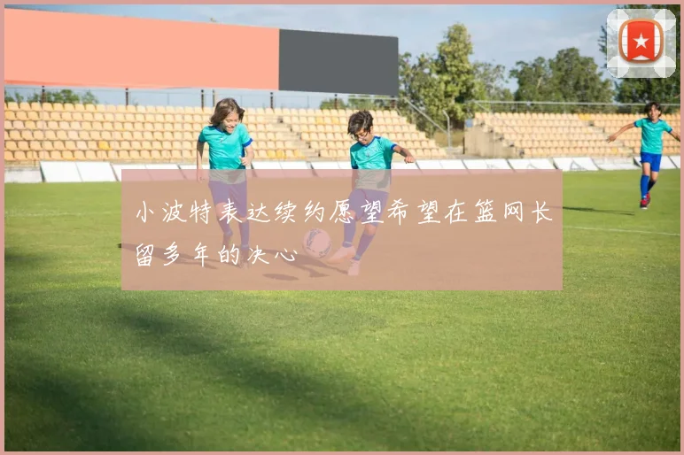 小波特表达续约愿望希望在篮网长留多年的决心