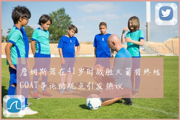 詹姆斯若在41岁时战胜火箭将终结GOAT争论的观点引发热议