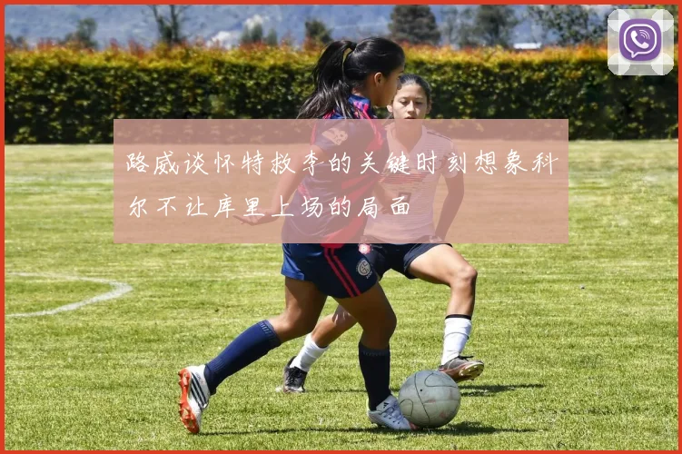 路威谈怀特救李的关键时刻想象科尔不让库里上场的局面