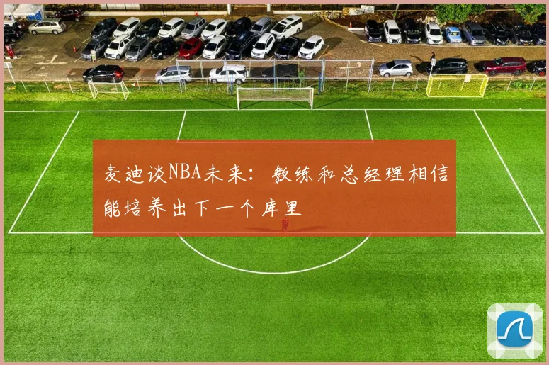 麦迪谈NBA未来：教练和总经理相信能培养出下一个库里