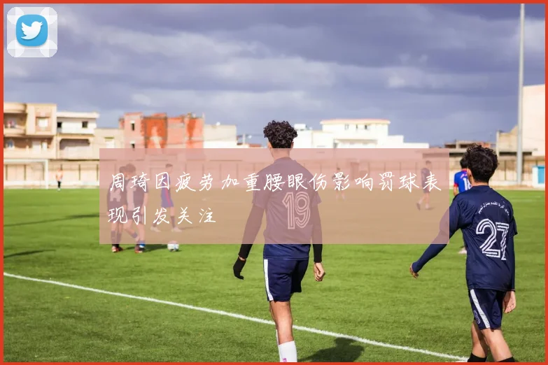 周琦因疲劳加重腰眼伤影响罚球表现引发关注