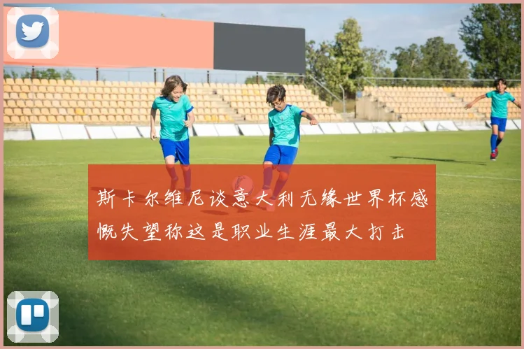 斯卡尔维尼谈意大利无缘世界杯感慨失望称这是职业生涯最大打击
