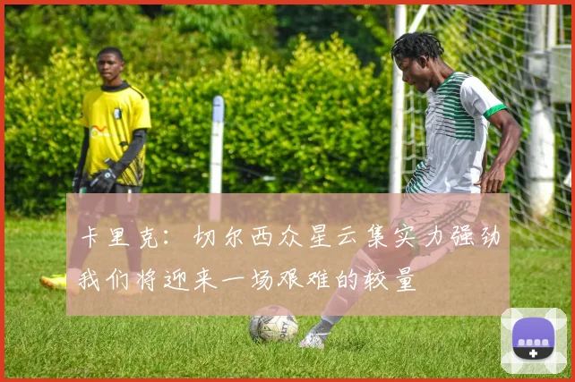 卡里克：切尔西众星云集实力强劲我们将迎来一场艰难的较量