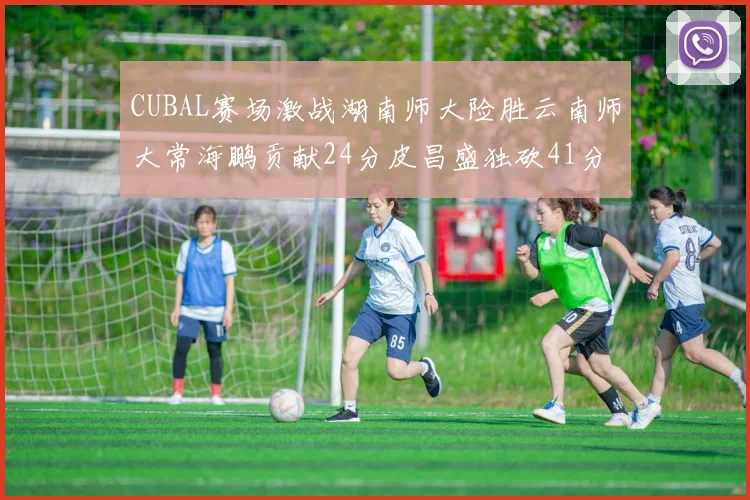 CUBAL赛场激战湖南师大险胜云南师大常海鹏贡献24分皮昌盛独砍41分6断