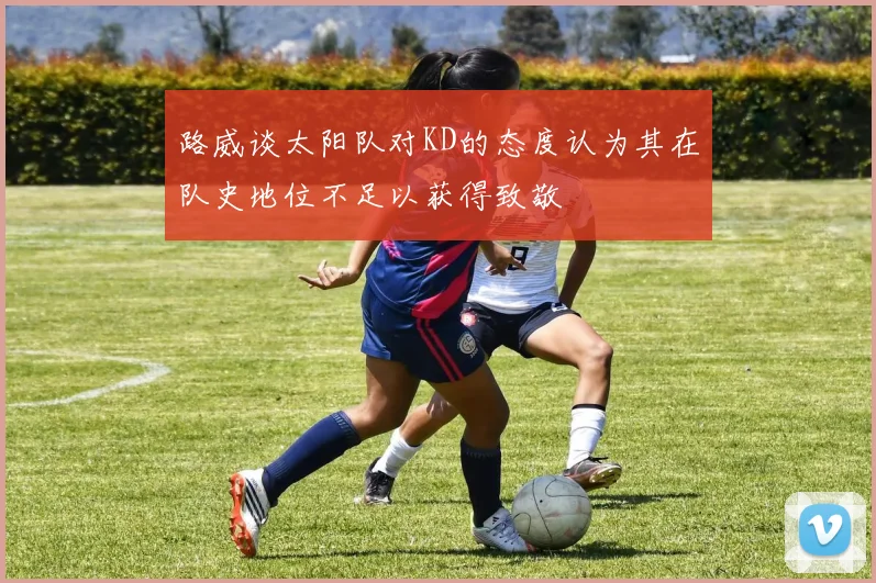 路威谈太阳队对KD的态度认为其在队史地位不足以获得致敬