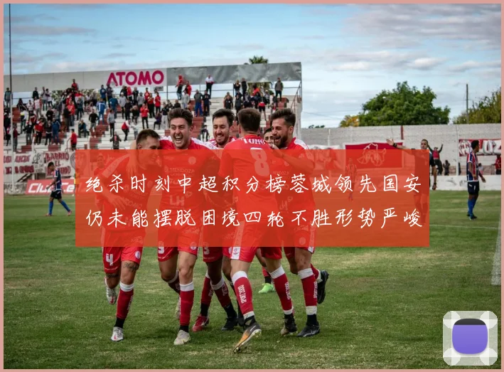 绝杀时刻中超积分榜蓉城领先国安仍未能摆脱困境四轮不胜形势严峻