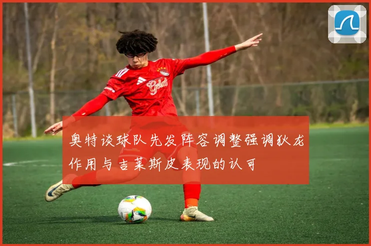 奥特谈球队先发阵容调整强调狄龙作用与吉莱斯皮表现的认可