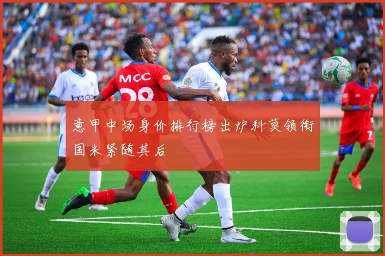 意甲中场身价排行榜出炉科莫领衔国米紧随其后
