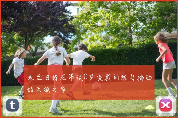 米兰旧将尼昂谈C罗凌晨训练与梅西的天赋之争