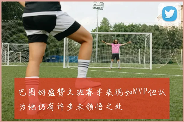 巴图姆盛赞文班赛季表现如MVP但认为他仍有许多未领悟之处