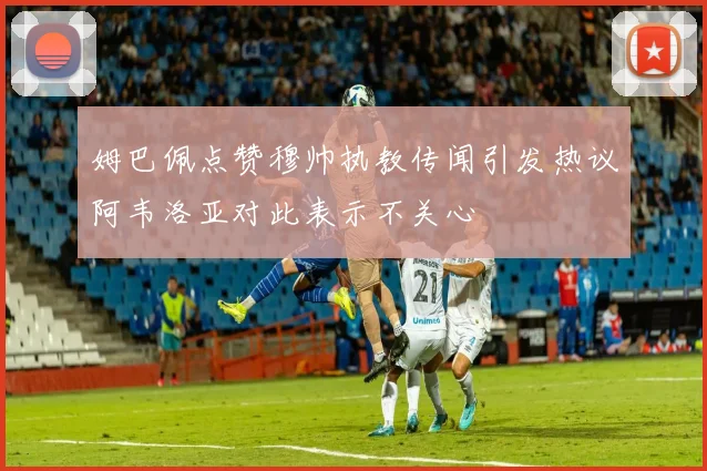 姆巴佩点赞穆帅执教传闻引发热议阿韦洛亚对此表示不关心