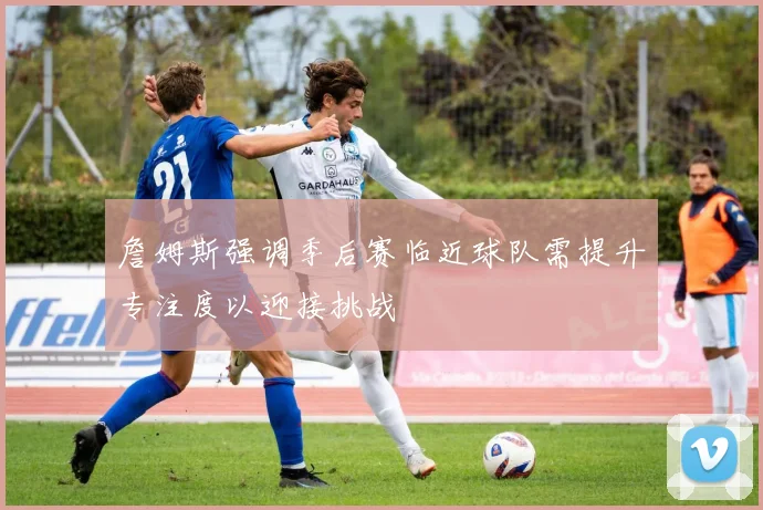 詹姆斯强调季后赛临近球队需提升专注度以迎接挑战