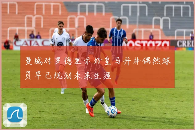 曼城对罗德里示好皇马并非偶然球员早已规划未来生涯