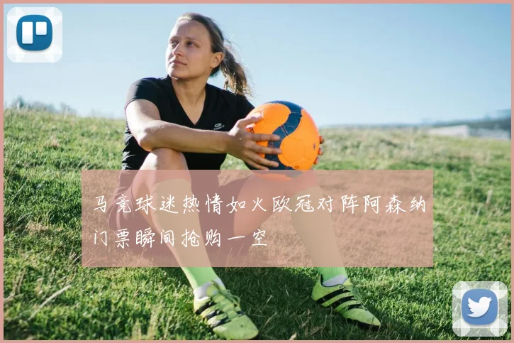 马竞球迷热情如火欧冠对阵阿森纳门票瞬间抢购一空