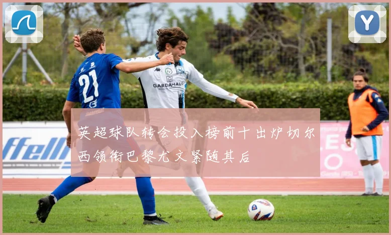 英超球队转会投入榜前十出炉切尔西领衔巴黎尤文紧随其后