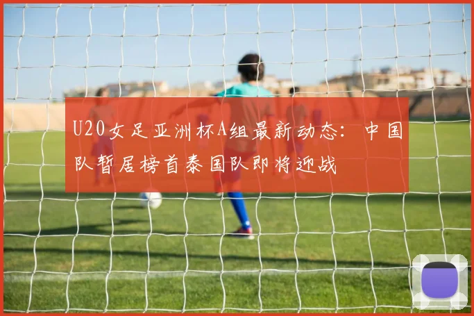 U20女足亚洲杯A组最新动态：中国队暂居榜首泰国队即将迎战