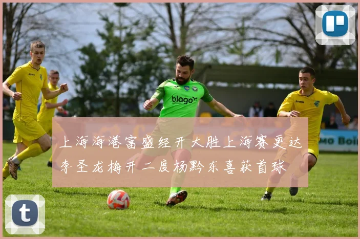 上海海港富盛经开大胜上海赛更达李圣龙梅开二度杨黔东喜获首球