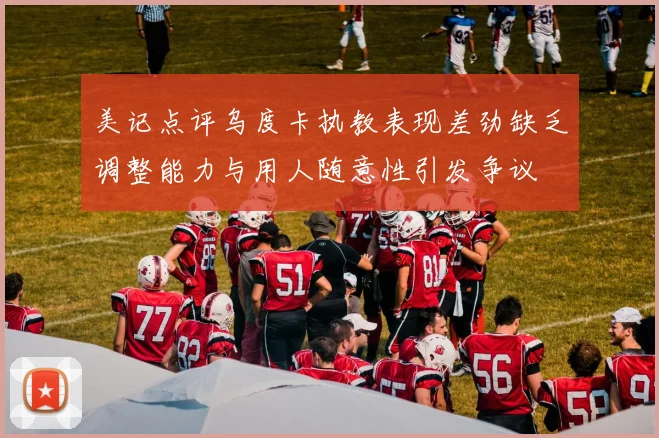 美记点评乌度卡执教表现差劲缺乏调整能力与用人随意性引发争议