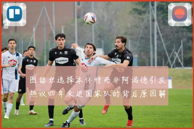 图赫尔选择本怀特而非阿诺德引发热议四年未进国家队的背后原因解析